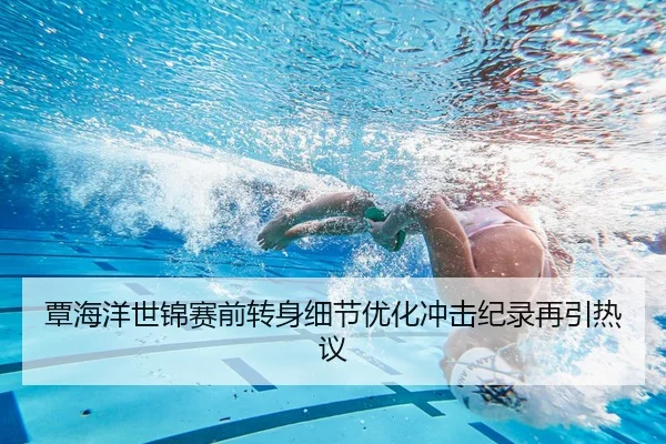 覃海洋世锦赛前转身细节优化冲击纪录再引热议