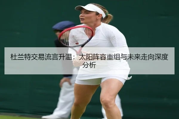 杜兰特交易流言升温：太阳阵容重组与未来走向深度分析